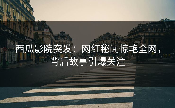 西瓜影院突发：网红秘闻惊艳全网，背后故事引爆关注