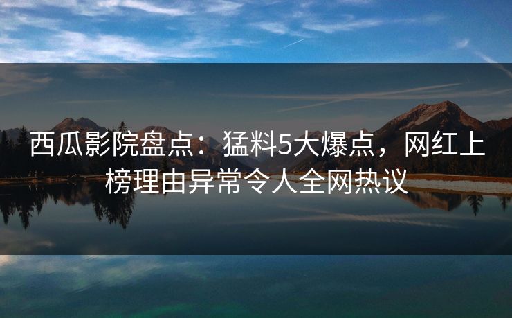 西瓜影院盘点：猛料5大爆点，网红上榜理由异常令人全网热议