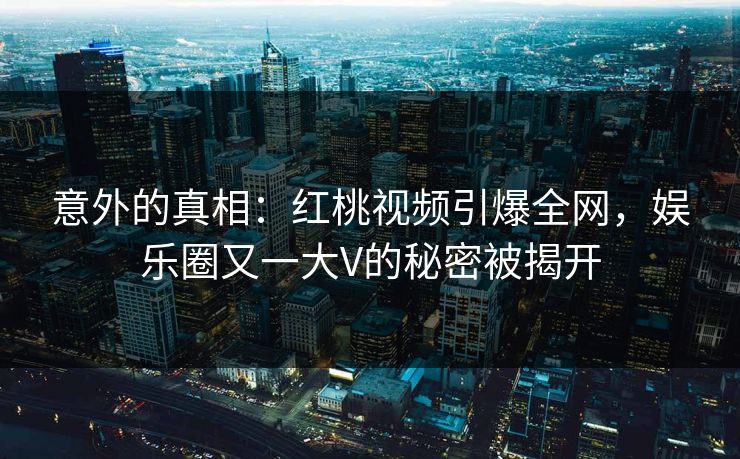 意外的真相：红桃视频引爆全网，娱乐圈又一大V的秘密被揭开