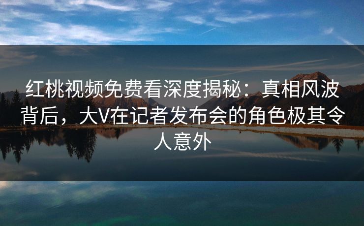 红桃视频免费看深度揭秘：真相风波背后，大V在记者发布会的角色极其令人意外