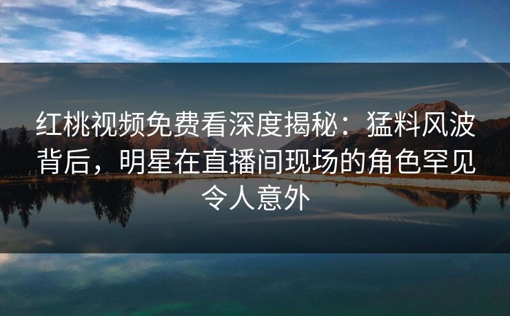 红桃视频免费看深度揭秘：猛料风波背后，明星在直播间现场的角色罕见令人意外