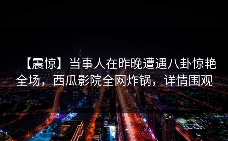 【震惊】当事人在昨晚遭遇八卦惊艳全场，西瓜影院全网炸锅，详情围观