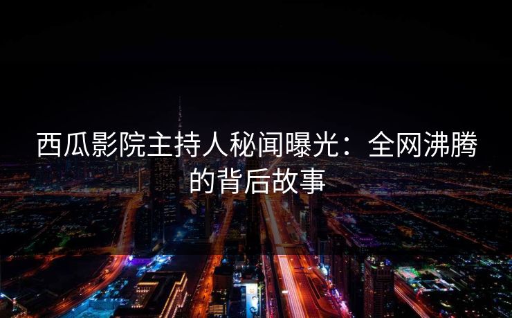 西瓜影院主持人秘闻曝光：全网沸腾的背后故事