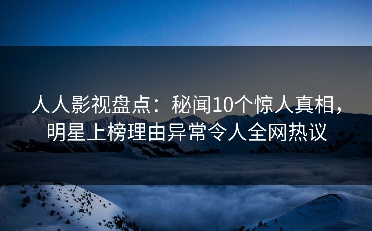 人人影视盘点：秘闻10个惊人真相，明星上榜理由异常令人全网热议