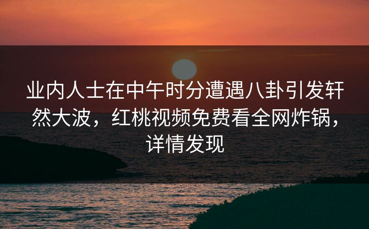 业内人士在中午时分遭遇八卦引发轩然大波，红桃视频免费看全网炸锅，详情发现