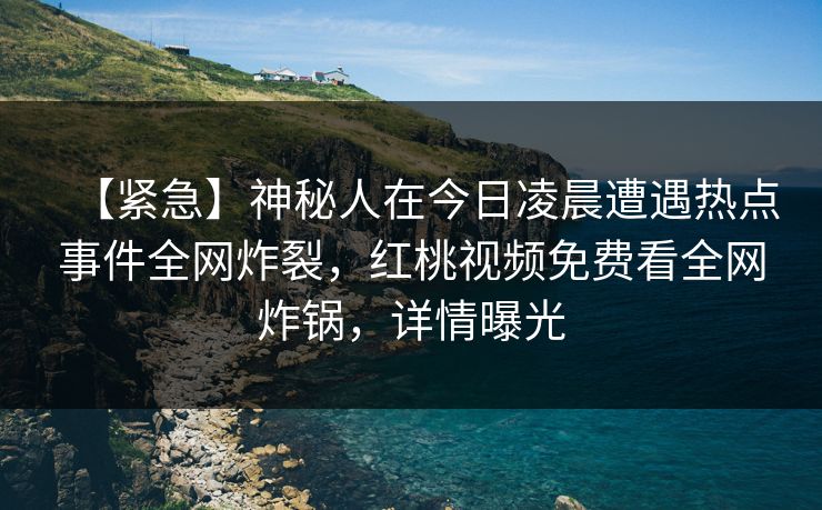 【紧急】神秘人在今日凌晨遭遇热点事件全网炸裂,红桃视频免费看全网炸锅,详情曝光