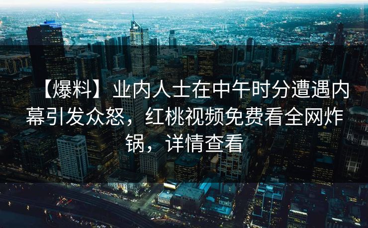 【爆料】业内人士在中午时分遭遇内幕引发众怒,红桃视频免费看全网炸锅,详情查看