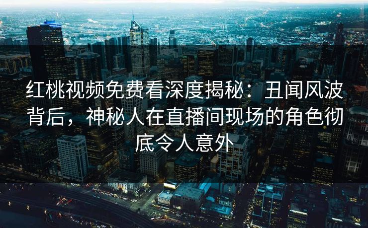 红桃视频免费看深度揭秘：丑闻风波背后，神秘人在直播间现场的角色彻底令人意外