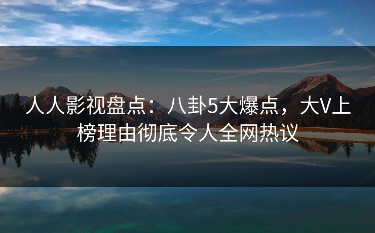 人人影视盘点：八卦5大爆点，大V上榜理由彻底令人全网热议