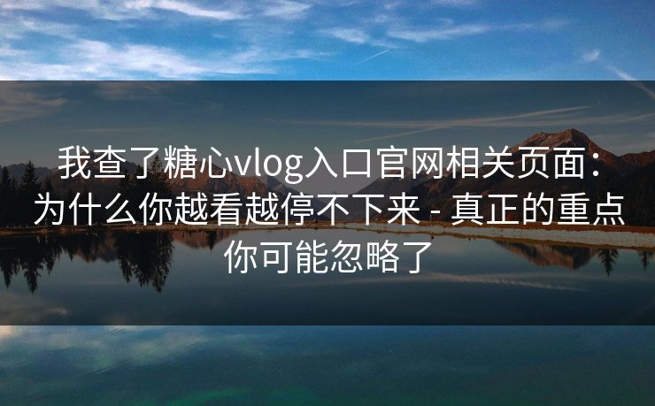 我查了糖心vlog入口官网相关页面：为什么你越看越停不下来 - 真正的重点你可能忽略了