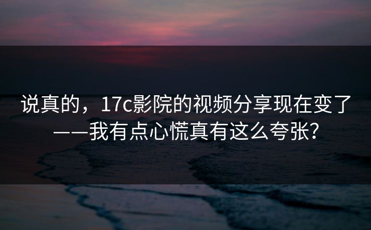 说真的，17c影院的视频分享现在变了——我有点心慌真有这么夸张？