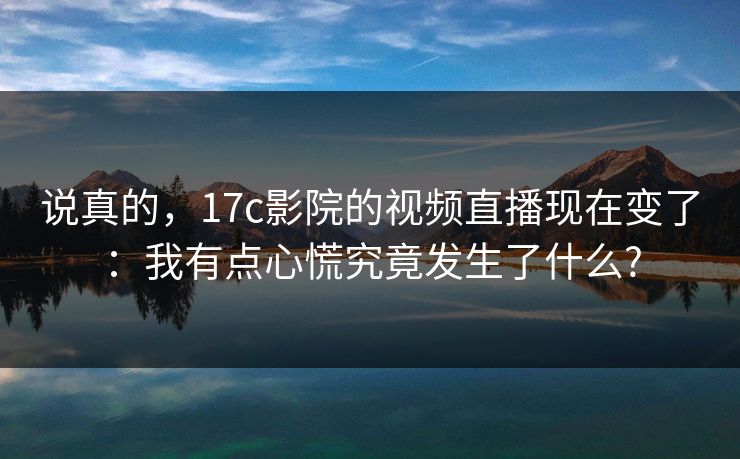 说真的,17c影院的视频直播现在变了:我有点心慌究竟发生了什么?