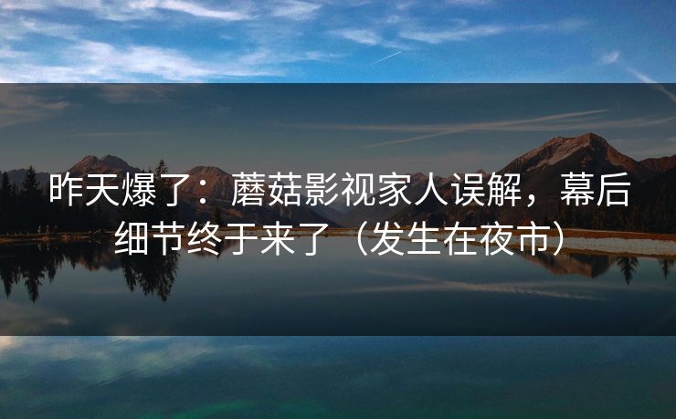 昨天爆了:蘑菇影视家人误解,幕后细节终于来了(发生在夜市)