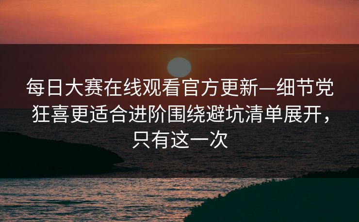 每日大赛在线观看官方更新—细节党狂喜更适合进阶围绕避坑清单展开,只有这一次
