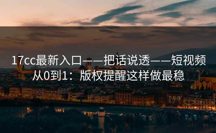 17cc最新入口——把话说透——短视频从0到1：版权提醒这样做最稳