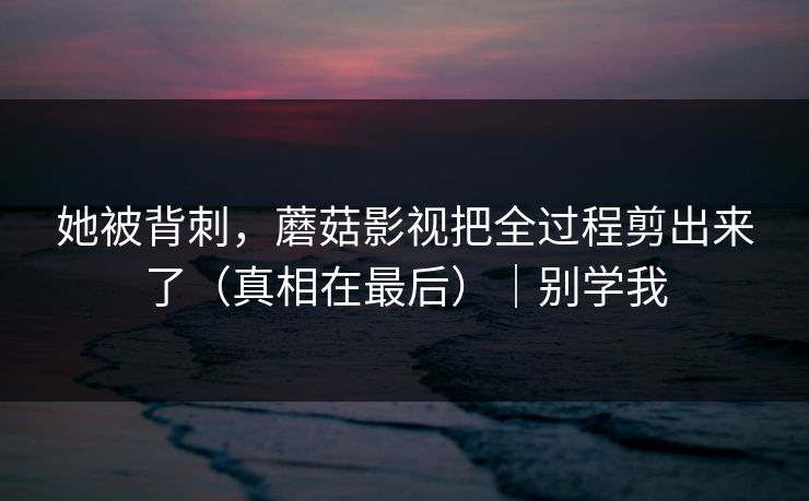 她被背刺，蘑菇影视把全过程剪出来了（真相在最后）｜别学我