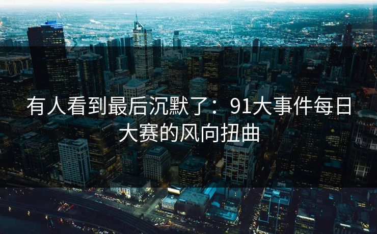 有人看到最后沉默了:91大事件每日大赛的风向扭曲