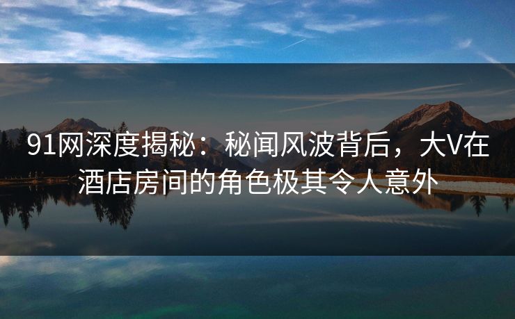 91网深度揭秘:秘闻风波背后,大V在酒店房间的角色极其令人意外